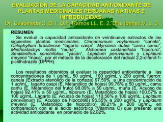 EVALUACIÓN DE LA CAPACIDAD ANTIOXIDANTE DE PLANTAS MEDICINALES PERUANAS NATIVAS E INTRODUCIDAS. Dr. Castañeda C. B.1, Q.F. Ramos LL. E. 2, Dra. Ibáñez V. L. 3 RESUMEN Se evaluó la capacidad antioxidante de veintinueve extractos de las siguientes plantas medicinales:  Cinnamomum zeylanicum  “canela”,  Calophyllum brasiliense  “lagarto caspi”,  Myrciaria dubia  “camu camu”,  Minthostachys mollis  “muña”,  Alchornea castaneifolia  “hiporuro”,  Smallanthus sonchifolius  “yacón”,  Lepidium peruvianum  y  Lepidium meyenii  “maca”, por el método de la decoloración del radical 2,2-difenil-1-picrilhidrazilo (DPPH).  Los resultados obtenidos al evaluar la capacidad antioxidante a  las concentraciones de 1 ug/mL, 50 ug/mL, 100 ug/mL y 200 ug/mL fueron: canela (Extracto etanólico de la corteza) 97.59%  a una concentración de 1 ug/mL,  lagarto caspi (E. Metanólico de hojas) 99.76% a 50 ug/mL, camu camu (E. Metanólico del fruto) 98.09% a 50 ug/mL, muña (E. Acuoso de hojas) 92.41% a 50 ug/mL, hiporuro (E. Metanólico de hojas) 100.57% a 100 ug/mL, Lagarto (E. Acuoso de hojas) 110.56% a 100 ug/mL,  Lepidium peruvianum  (E. Acuoso de hipocótilo) 95.55% a 200 ug/mL y  Lepidium meyenii  (E. Metanólico de hipocótilo) 88.21% a 200 ug/mL, en comparación con el al ácido ascórbico (Vitamina C) que presentó una actividad antioxidante  en promedio de 92.82%.  