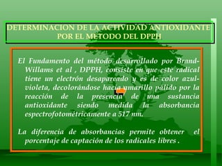 199  3.0 El Fundamento del método desarrollado por Brand-Willams et al , DPPH, consiste en que este radical tiene un electrón desapareado y es de color azul-violeta, decolorándose hacia amarillo pálido por la reacción de la presencia de una sustancia antioxidante siendo medida la absorbancia espectrofotométricamente a 517 nm.  La diferencia de absorbancias permite obtener  el porcentaje de captación de los radicales libres .   DETERMINACION DE LA ACTIVIDAD ANTIOXIDANTE POR EL METODO DEL DPPH 