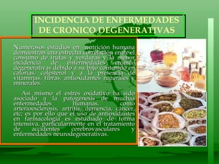 Numerosos estudios en  nutrición humana demuestran una estrecha correlación entre el consumo de frutas y verduras y la menor incidencia de enfermedades crónico degenerativas debido a su bajo contenido en calorías, colesterol y a la presencia de vitaminas, fibras, antioxidantes naturales y minerales.  Así mismo el estrés oxidativo ha sido asociado a la patogénesis de muchas enfermedades humanas, como arterioesclerosis, artritis, demencia, cáncer, etc; es por ello que el uso de antioxidantes en farmacología es estudiado de forma intensiva, particularmente en el tratamiento de accidentes cerebrovasculares y enfermedades neurodegenerativas.  INCIDENCIA DE ENFERMEDADES  DE CRONICO DEGENERATIVAS 