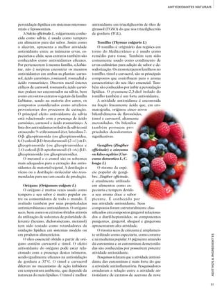 31
ADITIVOS&INGREDIENTES
ANTIOXIDANTES NATURAIS
peroxidação lipídica em sistemas microsso-
miais e lipossomiais.
A Salvia officinalis L, vulgarmente conhe-
cida como sálvia, é usada como tempero
em alimentos para dar sabor. Assim como
o alecrim, apresenta a melhor atividade
antioxidante entre as inúmeras ervas, es-
peciarias e chás; seus extratos também são
conhecidos como antioxidantes eficazes.
Por pertencerem à mesma família, a Labia-
tae, não é surpresa encontrar os mesmos
antioxidantes em ambas as plantas: carno-
sol, ácido carnósico, rosmanol, rosmadial e
ácido rosmarínico. Diversos metil ésteres
etílicos de carnosol, rosmanol e ácido carnó-
sico podem ser encontrados na sálvia, bem
como em outros extratos vegetais da família
Labiatae, sendo na maioria dos casos, os
compostos considerados como artefatos
provenientes dos processos de extração.
O principal efeito antioxidante da sálvia
está relacionado com a presença de ácido
carnósico, carnosol e ácido rosmarínico. A
lista dos antioxidantes isolados da sálvia está
crescendo: 9- etilrosmanol éter, luteolina-7-
O-β- glicopiranosida (ou glicopiranosídea,
6-O-cafeoil-β-D-frutofuranosil-(2→1)-α-D-
glicopiranosida (ou glicopiranosídea e
1-O-cafeoil-β-D-apiofuranosil-(1→6)-β-D-
glicopiranosida (ou glicopiranosídea.
O metanol e o etanol são os solventes
mais adequados para a extração dos antio-
xidantes de material vegetal. A destilação a
vácuo ou a destilação molecular são reco-
mendadas para uso em escala de produção.
Orégano (Origanum vulgare L)
O orégano é muitas vezes usado como
tempero e seu sabor é muito popular en-
tre os consumidores de todo o mundo. É
avaliado também por suas propriedades
antimicrobianas e antioxidantes. O orégano
seco, bem como os extratos obtidos através
da utilização de solventes de polaridade di-
ferente (hexano, diclorometano, metanol)
tem sido testado como retardadores da
oxidação lipídica em sistemas modelo ou
em produtos alimentícios.
O óleo essencial obtido a partir de oré-
gano contém carvacrol e timol. O efeito
antioxidante do orégano pode estar rela-
cionado com a presença destes isômeros,
sendo igualmente eficazes na antioxidação
de gordura a 37°C. O timol e carvacrol
diferem no mecanismo de ação inibidora
em temperatura ambiente, que depende da
natureza do meio lipídico. O timol é melhor
antioxidante em triacilgliceróis de óleo de
girassol (TGSO) do que nos triacilgliceróis
de gordura (TGL).
Tomilho (Thymus vulgaris L)
O tomilho é originário das regiões em
torno do Mediterrâneo e é usado como
remédio para tosse. Também tem sido
comumente usado como condimento de
ervas culinárias para adição de sabor e de-
sodorização. Os monoterpenos fenólicos no
tomilho, timol e carvacrol, são os principais
compostos que contribuem para o aroma
característico do seu óleo essencial. Tam-
bém são conhecidos por inibir a peroxidação
lipídica. O p-cumene-2,3-diol isolado do
tomilho também é um forte antioxidante.
A atividade antioxidante é encontrada
na fração fracamente ácida que, em cro-
matografia, originou cinco novos
bifenil-dímeros de flavonóides,
timol e carvacrol, altamente
metoxilados. Os bifenilos
também possuem pro-
priedades desodorantes
significativas.
Gengibre (Zingiber
officinale) e cúrcuma
ou falso-açafrão (Cur-
cuma domestica L, C.
longa L)
O rizoma da espé-
cie popular de gengi-
bre, Zingiber officinale,
é atualmente utilizado
em alimentos como es-
peciaria e tempero devido
a seu aroma doce e sabor
picante. É conhecido por
sua atividade antioxidante. Seus
compostos foram estruturalmente clas-
sificados em compostos gingerol relaciona-
dos a diaril-heptanóides; os componentes
pungentes, gingerol, shogaol e gingerona
apresentaram alta atividade.
O rizoma seco de cúrcuma é amplamen-
te utilizado como especiaria, como corante
e na medicina popular. O pigmento amarelo
da curcumina e as curcuminas demetoxila-
das são conhecidas por possuírem potente
atividade antioxidante.
Pesquisasrelatamqueaatividadeantioxi-
dante das curcuminas é mais forte do que
a atividade antiinflamatória. Pesquisadores
estudaram a relação entre a atividade an-
tioxidante de extratos de acetona de nove
 