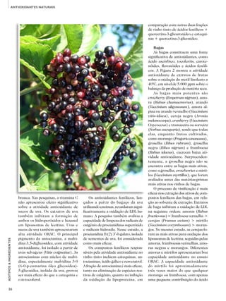 26
ADITIVOS&INGREDIENTES
ANTIOXIDANTES NATURAIS
branca. Nas pesquisas, a vitamina C
não apresentou efeito significativo
sobre a atividade antioxidante de
sucos de uva. Os extratos de uva
também inibiram a formação de
ambos os hidroperóxidos e hexanal
em lipossomas de lecitina. Uvas e
sucos de uva também apresentaram
alta atividade ORAC. O principal
pigmento da antocianina, a malvi-
dina 3,5-diglicosídea, com atividade
antioxidante, foi isolado a partir de
uvas selvagens (Vitis coignetiae). As
antocianinas com núcleo de malvi-
dina, especialmente malvidina 3-0
(6-0-p-cumarina óleo glicosídea)-
5-glicosídea, isolada da uva, provou
ser mais eficaz do que a catequina e
o α-tocoferol.
Os antioxidantes fenólicos, lan-
çados a partir do bagaço da uva
utilizando enzimas, retardaram signi-
ficativamente a oxidação de LDL hu-
mano. A pesquisa também avaliou a
capacidade de limpeza dos radicais de
oxigênio de procianidinas superóxido
e radicais hidroxila. Nesse estudo, a
procianidina B (2) 3’-0-galato, isolada
de sementes de uva, foi considerada
como mais eficaz.
Os compostos fenólicos respon-
sáveis pela atividade antioxidante no
vinho tinto incluem catequinas, an-
tocianinas, ácido gálico e resveratrol.
A fração de antocianina é mais eficaz,
tanto na eliminação de espécies rea-
tivas de oxigênio, quanto na inibição
da oxidação da lipoproteína, em
comparação com outras duas frações
de vinho tinto de ácidos fenólicos +
quercetina-3-glicuronídeo e catequi-
nas + quercetina-3-glicosídeo.
Bagas
As bagas constituem uma fonte
significativa de antioxidantes, como
ácido ascórbico, tocoferóis, carote-
nóides, flavonóides e ácidos fenóli-
cos. A Figura 2 mostra a atividade
antioxidante de extratos de frutas
sobre a oxidação do metil linoleato a
40°C, em nível de 5.000 ppm sobre o
balanço da produção de matéria seca.
As bagas mais potentes são
crowberry (Empetrum nigrum), amo-
ra (Rubus chamaemorus), arando
(Vaccinium uligonosum), amora al-
pina ou arando vermelho (Vaccinium
vitis-idaea), cereja negra (Aronia
melanocarpa), cranberry (Vaccinium
Oxycoccus) e tramazeira ou sorveira
(Sorbus aucuparia), sendo que todas
elas, enquanto frutos cultivados,
como morango (Fragaria ananassa),
groselha (Ribes rubrum), groselha
negra (Ribes nigrum) e framboesa
(Rubus idaeus), exercem baixa ati-
vidade antioxidante. Surpreenden-
temente, a groselha negra não se
encontra entre as bagas mais ativas,
como a groselha, crowberries e mirti-
los (Vaccinium myrtillus), que foram
avaliados antes das matérias-primas
mais ativas nos vinhos de bagas.
O processo de vinificação é mais
eficaz nos extração dos ativos de com-
postos fenólicos das bagas, em rela-
ção ao solvente de extração. Extratos
de baga inibiram a oxidação de LDL
na seguinte ordem: amoras (Rubus
fructicosus) > framboesa vermelha >
cerejas (Prumus avium) > mirtilo
(Vaccinium corymbosum) > moran-
gos. No mesmo estudo, as cerejas fo-
ram as mais ativas para oxidação dos
lipossomas de lecitina, seguidas pelas
amoras, framboesas vermelhas, amo-
ras negras e morangos. Diferentes
amoras e mirtilos apresentaram boa
capacidade antioxidante no ensaio
ORAC. A capacidade antioxidante
do mirtilo foi aproximadamente
três vezes maior do que qualquer
morango ou framboesa, com apenas
uma pequena contribuição do ácido
 