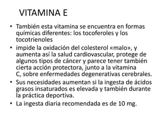 VITAMINA E
• También esta vitamina se encuentra en formas
químicas diferentes: los tocoferoles y los
tocotrienoles
• impide la oxidación del colesterol «malo», y
aumenta así la salud cardiovascular, protege de
algunos tipos de cáncer y parece tener también
cierta acción protectora, junto a la vitamina
C, sobre enfermedades degenerativas cerebrales.
• Sus necesidades aumentan si la ingesta de ácidos
grasos insaturados es elevada y también durante
la práctica deportiva.
• La ingesta diaria recomendada es de 10 mg.
 