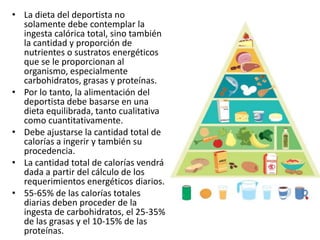 • La dieta del deportista no
solamente debe contemplar la
ingesta calórica total, sino también
la cantidad y proporción de
nutrientes o sustratos energéticos
que se le proporcionan al
organismo, especialmente
carbohidratos, grasas y proteínas.
• Por lo tanto, la alimentación del
deportista debe basarse en una
dieta equilibrada, tanto cualitativa
como cuantitativamente.
• Debe ajustarse la cantidad total de
calorías a ingerir y también su
procedencia.
• La cantidad total de calorías vendrá
dada a partir del cálculo de los
requerimientos energéticos diarios.
• 55-65% de las calorías totales
diarias deben proceder de la
ingesta de carbohidratos, el 25-35%
de las grasas y el 10-15% de las
proteínas.
 