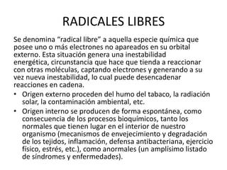 RADICALES LIBRES
Se denomina “radical libre” a aquella especie química que
posee uno o más electrones no apareados en su orbital
externo. Esta situación genera una inestabilidad
energética, circunstancia que hace que tienda a reaccionar
con otras moléculas, captando electrones y generando a su
vez nueva inestabilidad, lo cual puede desencadenar
reacciones en cadena.
• Origen externo proceden del humo del tabaco, la radiación
solar, la contaminación ambiental, etc.
• Origen interno se producen de forma espontánea, como
consecuencia de los procesos bioquímicos, tanto los
normales que tienen lugar en el interior de nuestro
organismo (mecanismos de envejecimiento y degradación
de los tejidos, inflamación, defensa antibacteriana, ejercicio
físico, estrés, etc.), como anormales (un amplísimo listado
de síndromes y enfermedades).
 