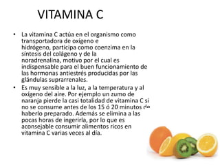 VITAMINA C
• La vitamina C actúa en el organismo como
transportadora de oxígeno e
hidrógeno, participa como coenzima en la
síntesis del colágeno y de la
noradrenalina, motivo por el cual es
indispensable para el buen funcionamiento de
las hormonas antiestrés producidas por las
glándulas suprarrenales.
• Es muy sensible a la luz, a la temperatura y al
oxígeno del aire. Por ejemplo un zumo de
naranja pierde la casi totalidad de vitamina C si
no se consume antes de los 15 ó 20 minutos de
haberlo preparado. Además se elimina a las
pocas horas de ingerirla, por lo que es
aconsejable consumir alimentos ricos en
vitamina C varias veces al día.
 