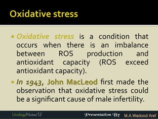  Oxidative stress is a condition that
  occurs when there is an imbalance
  between      ROS      production       and
  antioxidant capacity (ROS exceed
  antioxidant capacity).
 In 1943, John MacLeod ﬁrst made the
  observation that oxidative stress could
  be a signiﬁcant cause of male infertility.
                                    M.A.Wadood Aref
 