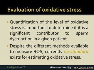   Quantification of the level of oxidative
    stress is important to determine if it is a
    signiﬁcant contributor to sperm
    dysfunction in a given patient.
   Despite the diﬀerent methods available
    to measure ROS, currently no standard
    exists for estimating oxidative stress.

                                       M.A.Wadood Aref
 