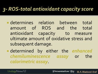  determines relation between total
  amount of ROS and the total
  antioxidant capacity      to measure
  ultimate amount of oxidative stress and
  subsequent damage.
 determined by either the enhanced
  chemiluminescence assay or the
  calorimetric assay.
                                 M.A.Wadood Aref
 