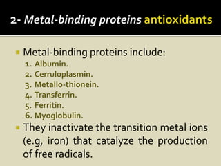    Metal-binding proteins include:
    1. Albumin.
    2. Cerruloplasmin.
    3. Metallo-thionein.
    4. Transferrin.
    5. Ferritin.
    6. Myoglobulin.
   They inactivate the transition metal ions
    (e.g, iron) that catalyze the production
    of free radicals.
 