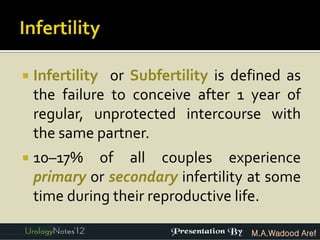    Infertility or Subfertility is defined as
    the failure to conceive after 1 year of
    regular, unprotected intercourse with
    the same partner.
   10–17% of all couples experience
    primary or secondary infertility at some
    time during their reproductive life.

                                     M.A.Wadood Aref
 