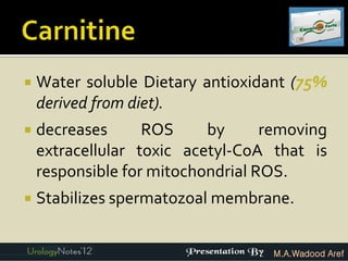    Water soluble Dietary antioxidant (75%
    derived from diet).
   decreases      ROS     by      removing
    extracellular toxic acetyl-CoA that is
    responsible for mitochondrial ROS.
   Stabilizes spermatozoal membrane.


                                   M.A.Wadood Aref
 