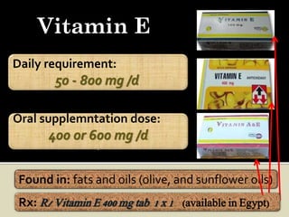 Vitamin E
Daily requirement:
        50 - 800 mg /d.

Oral supplemntation dose:
       400 or 600 mg /d
                 .



 Found in: fats and oils (olive, and sunflower oils)
 Rx: R/ Vitamin E 400 mg tab 1 x 1 (available in Egypt)
 