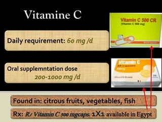Vitamine C
Daily requirement: 60 mg /d


Oral supplemntation dose
         200-1000 mg /d


  Found in: citrous fruits, vegetables, fish
  Rx: R/ Vitamin C 500 mgcaps. 1X1 available in Egypt
 