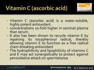    Vitamin C (ascorbic acid) is a water-soluble,
    highly potent antioxidant.
   concentrations 10-fold higher in seminal plasma
    than serum.
   It also has been shown to recycle vitamin E by
    repairing its tocopheroxyl radical, thereby
    allowing vitamin E to function as a free radical
    chain-breaking antioxidant
   The hydrophilicity and lipophilicity of vitamins C
    and E may act synergistically to protect against
    peroxidative attack on spermatozoa

                                            M.A.Wadood Aref
 