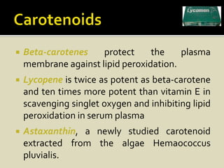    Beta-carotenes    protect     the    plasma
    membrane against lipid peroxidation.
   Lycopene is twice as potent as beta-carotene
    and ten times more potent than vitamin E in
    scavenging singlet oxygen and inhibiting lipid
    peroxidation in serum plasma
   Astaxanthin, a newly studied carotenoid
    extracted from the algae Hemaococcus
    pluvialis.
 