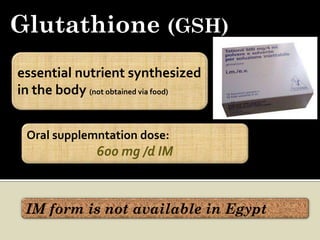 Glutathione (GSH)
essential nutrient synthesized
in the body (not obtained via food)


 Oral supplemntation dose:
               600 mg /d IM



 IM form is not available in Egypt
 