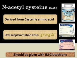 N-acetyl cysteine (NAC)

 Derived from Cysteine amino acid



 Oral supplemntation dose:   30 mg /d




       Should be given with IM Glutathione
 