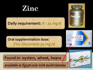 Zinc
  Daily requirement: 8 - 11 mg/d


  Oral supplemntation dose:
     Zinc Gluconate 50 mg /d


Found in: oysters, wheat, beans
available in Egypt only with multivitamins
 