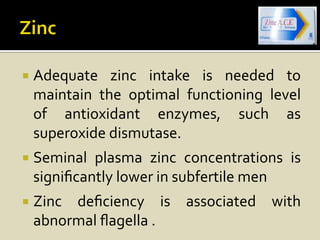    Adequate zinc intake is needed to
    maintain the optimal functioning level
    of antioxidant enzymes, such as
    superoxide dismutase.
   Seminal plasma zinc concentrations is
    signiﬁcantly lower in subfertile men
   Zinc deﬁciency is associated with
    abnormal ﬂagella .
 