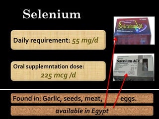 Selenium

Daily requirement: 55 mg/d


Oral supplemntation dose:
         225 mcg /d

Found in: Garlic, seeds, meat,     eggs.
              available in Egypt
 