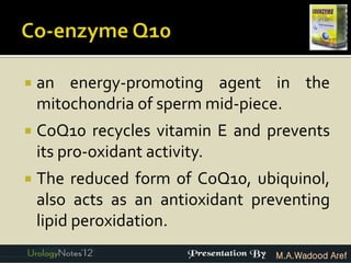    an energy-promoting agent in the
    mitochondria of sperm mid-piece.
   CoQ10 recycles vitamin E and prevents
    its pro-oxidant activity.
   The reduced form of CoQ10, ubiquinol,
    also acts as an antioxidant preventing
    lipid peroxidation.
                                   M.A.Wadood Aref
 