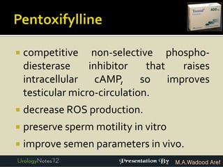    competitive non-selective phospho-
    diesterase     inhibitor    that raises
    intracellular cAMP, so improves
    testicular micro-circulation.
   decrease ROS production.
   preserve sperm motility in vitro
   improve semen parameters in vivo.
                                       M.A.Wadood Aref
 