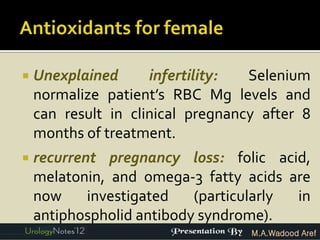    Unexplained      infertility:  Selenium
    normalize patient’s RBC Mg levels and
    can result in clinical pregnancy after 8
    months of treatment.
   recurrent pregnancy loss: folic acid,
    melatonin, and omega-3 fatty acids are
    now     investigated   (particularly in
    antiphospholid antibody syndrome).
                                   M.A.Wadood Aref
 