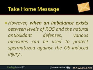  However, when an imbalance exists
 between levels of ROS and the natural
 antioxidant     defenses,     various
 measures can be used to protect
 spermatozoa against the OS-induced
 injury .

                               M.A.Wadood Aref
 