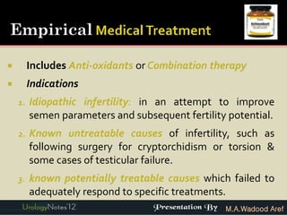         Includes Anti-oxidants or Combination therapy
        Indications
    1.   Idiopathic infertility: in an attempt to improve
         semen parameters and subsequent fertility potential.
    2.   Known untreatable causes of infertility, such as
         following surgery for cryptorchidism or torsion &
         some cases of testicular failure.
    3.   known potentially treatable causes which failed to
         adequately respond to specific treatments.
                                                  M.A.Wadood Aref
 