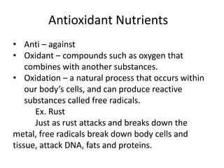 Antioxidant Nutrients
• Anti – against
• Oxidant – compounds such as oxygen that
combines with another substances.
• Oxidation – a natural process that occurs within
our body’s cells, and can produce reactive
substances called free radicals.
Ex. Rust
Just as rust attacks and breaks down the
metal, free radicals break down body cells and
tissue, attack DNA, fats and proteins.
 