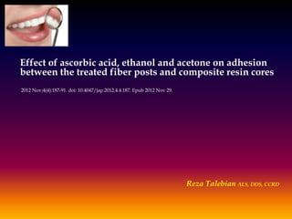 Effect of ascorbic acid, ethanol and acetone on adhesion
between the treated fiber posts and composite resin cores
2012 Nov;4(4):187-91. doi: 10.4047/jap.2012.4.4.187. Epub 2012 Nov 29.

Reza Talebian ALS, DDS, CCRD

 