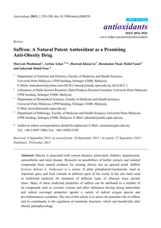 Antioxidants 2013, 2, 293-308; doi:10.3390/antiox2040293
antioxidants
ISSN 2076-3921
www.mdpi.com/journal/antioxidants
Review
Saffron: A Natural Potent Antioxidant as a Promising
Anti-Obesity Drug
Maryam Mashmoul 1
, Azrina Azlan 1,2,
*, Huzwah Khaza’ai 3
, Barakatun Nisak Mohd Yusof 1
and Sabariah Mohd Noor 4
1
Department of Nutrition and Dietetics, Faculty of Medicine and Health Sciences,
Universiti Putra Malaysia, UPM Serdang, Selangor 43400, Malaysia;
E-Mails: mmashmoul@yahoo.com (M.M.); bnisak@medic.upm.edu.my (B.N.M.Y.)
2
Laboratory of Halal Science Research, Halal Products Research Institute, Universiti Putra Malaysia,
UPM Serdang, Selangor 43400, Malaysia
3
Department of Biomedical Sciences, Faculty of Medicine and Health Sciences,
Universiti Putra Malaysia, UPM Serdang, Selangor 43400, Malaysia;
E-Mail: huzwah@medic.upm.edu.my
4
Department of Pathology, Faculty of Medicine and Health Sciences, Universiti Putra Malaysia,
UPM Serdang, Selangor 43400, Malaysia; E-Mail: sabariah@medic.upm.edu.my
* Author to whom correspondence should be addressed; E-Mail: azrinaaz@upm.edu.my;
Tel.: +60-3-8947-2466; Fax: +60-3-8942-6769.
Received: 6 September 2013; in revised form: 26 September 2013 / Accepted: 27 September 2013 /
Published: 29 October 2013
Abstract: Obesity is associated with various diseases, particularly diabetes, hypertension,
osteoarthritis and heart disease. Research on possibilities of herbal extracts and isolated
compounds from natural products for treating obesity has an upward trend. Saffron
(Crocus Sativus L. Iridaceae) is a source of plant polyphenols/carotenoids, used as
important spice and food colorant in different parts of the world. It has also been used
in traditional medicine for treatment of different types of illnesses since ancient
times. Many of these medicinal properties of saffron can be attributed to a number of
its compounds such as crocetin, crocins and other substances having strong antioxidant
and radical scavenger properties against a variety of radical oxygen species and
pro-inflammatory cytokines. The aim of this article is to assess the potential role of saffron
and its constituents in the regulation of metabolic functions, which can beneficially alter
obesity pathophysiology.
OPEN ACCESS
 