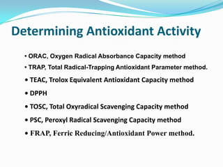 Common antioxidants (scavengers) 1. Bilirubin 2. Carotenoids	a. Beta-carotene               b. Alpha-carotene 	c. Beta-cryptoxanthin      d. Lutein 	e. Zeaxanthin                    f. Lycopene 3. Flavonoids	a. Quercetin	b. Rutin 	c. Catechin4. Uric acids			5. Thiols (R-SH) 6. Coenzyme Q10		7. Vitamin A, C, E, D. Others antioxidants 1. Copper 2. glutathione (GSH) 3. Alpha lipoic acid              4.Manganise5. Selenium6. Zinc