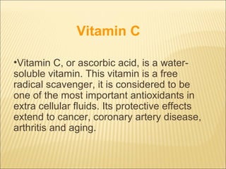 Vitamin C

•Vitamin C, or ascorbic acid, is a water-
soluble vitamin. This vitamin is a free
radical scavenger, it is considered to be
one of the most important antioxidants in
extra cellular fluids. Its protective effects
extend to cancer, coronary artery disease,
arthritis and aging.
 