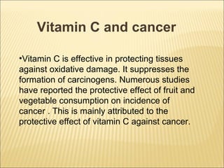 Vitamin C and cancer

•Vitamin C is effective in protecting tissues
against oxidative damage. It suppresses the
formation of carcinogens. Numerous studies
have reported the protective effect of fruit and
vegetable consumption on incidence of
cancer . This is mainly attributed to the
protective effect of vitamin C against cancer.
 