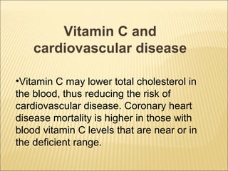 Vitamin C and
    cardiovascular disease

•Vitamin C may lower total cholesterol in
the blood, thus reducing the risk of
cardiovascular disease. Coronary heart
disease mortality is higher in those with
blood vitamin C levels that are near or in
the deficient range.
 