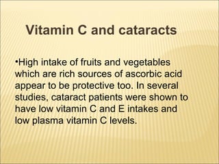 Vitamin C and cataracts

•High intake of fruits and vegetables
which are rich sources of ascorbic acid
appear to be protective too. In several
studies, cataract patients were shown to
have low vitamin C and E intakes and
low plasma vitamin C levels.
 