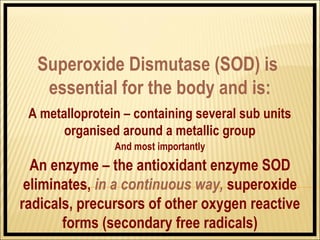 Superoxide Dismutase (SOD) is
   essential for the body and is:
 A metalloprotein – containing several sub units
       organised around a metallic group
                And most importantly
  An enzyme – the antioxidant enzyme SOD
 eliminates, in a continuous way, superoxide
radicals, precursors of other oxygen reactive
       forms (secondary free radicals)
 