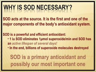 SOD acts at the source. It is the first and one of the
major components of the body’s antioxidant system.

SOD is a powerful and efficient antioxidant:
  • 1 iu SOD eliminates 1μmol superoxide/min and SOD has
  an active lifespan of several days!
  • In the end, billions of superoxide molecules destroyed

    SOD is a primary antioxidant and
    possibly our most important one
 