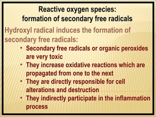 Reactive oxygen species:
     formation of secondary free radicals
Hydroxyl radical induces the formation of
secondary free radicals:
    • Secondary free radicals or organic peroxides
      are very toxic
    • They increase oxidative reactions which are
      propagated from one to the next
    • They are directly responsible for cell
      alterations and destruction
    • They indirectly participate in the inflammation
      process
 