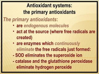 Antioxidant systems:
         the primary antioxidants
The primary antioxidants:
    • are endogenous molecules
    • act at the source (where free radicals are
       created)
    • are enzymes which continuously
       eliminate the free radicals just formed:
    - SOD eliminates the superoxide ion
    - catalase and the glutathione peroxidase
       eliminate hydrogen peroxide
 