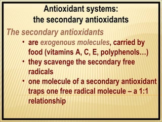 Antioxidant systems:
       the secondary antioxidants
The secondary antioxidants
    • are exogenous molecules, carried by
      food (vitamins A, C, E, polyphenols…)
    • they scavenge the secondary free
      radicals
    • one molecule of a secondary antioxidant
      traps one free radical molecule – a 1:1
      relationship
 