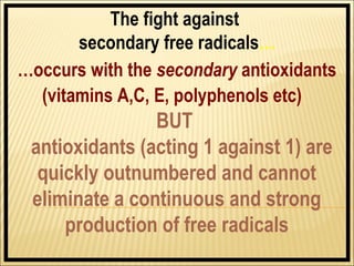 The fight against
       secondary free radicals…
…occurs with the secondary antioxidants
  (vitamins A,C, E, polyphenols etc)
                BUT
 antioxidants (acting 1 against 1) are
  quickly outnumbered and cannot
 eliminate a continuous and strong
     production of free radicals
 