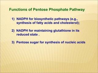 Functions of Pentose Phosphate Pathway

 1) NADPH for biosynthetic pathways (e.g.,
    synthesis of fatty acids and cholesterol);

 2) NADPH for maintaining glutathione in its
    reduced state .

 3) Pentose sugar for synthesis of nucleic acids
 