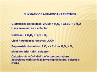 SUMMARY OF ANTI-OXIDANT ENZYMES


Glutathione peroxidase: 2 GSH + H2O2  GSSG + 2 H2O
Uses selenium as a cofactor

Catalase : 2 H2O2  H2O + O2

Lipid Peroxidase: removes LOOH

Superoxide dismutase: 2 O2-• + 2H+ → H2O2 + O2
Mitochondrial - Mn2+ cofactor
Cytoplasmic – Cu2+-Zn2+ cofactors; mutations
associated with familial amyotrophic lateral sclerosis
(FALS)
 