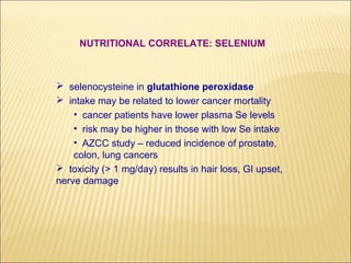 NUTRITIONAL CORRELATE: SELENIUM



 selenocysteine in glutathione peroxidase
 intake may be related to lower cancer mortality
    • cancer patients have lower plasma Se levels
    • risk may be higher in those with low Se intake
    • AZCC study – reduced incidence of prostate,
    colon, lung cancers
 toxicity (> 1 mg/day) results in hair loss, GI upset,
nerve damage
 