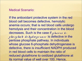 Medical Scenario:

If the antioxidant protective system in the red
blood cell becomes defective, hemolytic
anemia occurs; that is red blood cells undergo
hemolysis and their concentration in the blood
decreases. Such is the case if g luc o s e 6 -
p ho s p ha te d e hy d ro g e na s e is defective in the
pentose phosphate pathway. In individuals
whose glucose 6-phosphate dehydrogenase is
defective, there is insufficient NADPH produced
in red blood cells to maintain the ratio of
reduced glutathione to oxidized glutathione at
its normal value of well over 100. Hence,
 