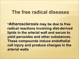 The free radical diseases

•Atherosclerosis may be due to free
radical reactions involving diet-derived
lipids in the arterial wall and serum to
yield peroxides and other substances.
These compounds induce endothelial
cell injury and produce changes in the
arterial walls .
 