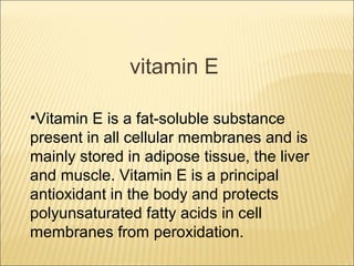 vitamin E

•Vitamin E is a fat-soluble substance
present in all cellular membranes and is
mainly stored in adipose tissue, the liver
and muscle. Vitamin E is a principal
antioxidant in the body and protects
polyunsaturated fatty acids in cell
membranes from peroxidation.
 
