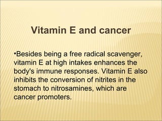 Vitamin E and cancer

•Besides being a free radical scavenger,
vitamin E at high intakes enhances the
body's immune responses. Vitamin E also
inhibits the conversion of nitrites in the
stomach to nitrosamines, which are
cancer promoters.
 